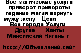 Все магические услуги приворот привороты гадание магия вернуть мужу жену › Цена ­ 1 000 - Все города Услуги » Другие   . Ханты-Мансийский,Нягань г.